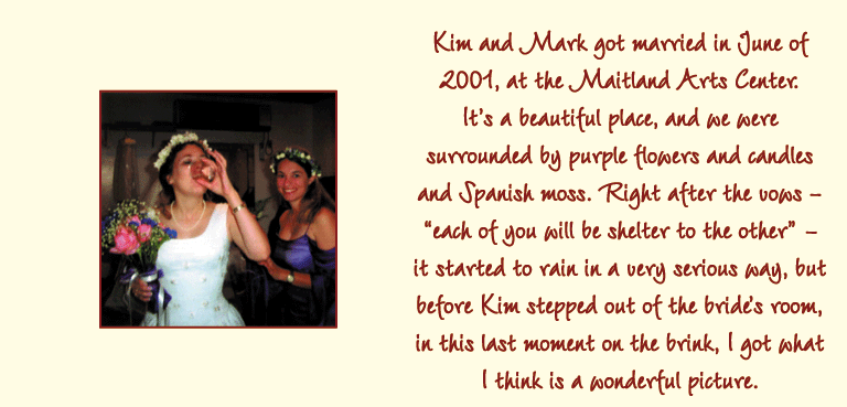 Kim and Mark got married in June of 2001, at the Maitland Arts Center. Its a beautiful place, and we were surrounded by purple flowers and candles and Spanish moss. Right after the vows - each of you will be shelter to the other - it started to rain in a very serious way, but before Kim stepped out of the brides room, in this last moment on the brink, I got what I think is a wonderful picture.