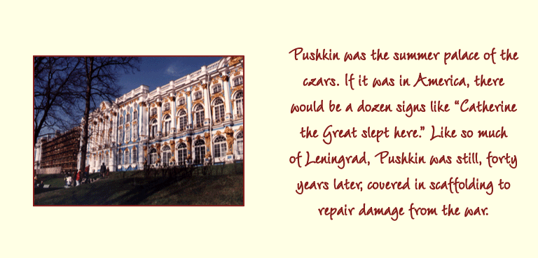 Pushkin was the summer palace of the czars. If it was in America, there would be a dozen signs like Catherine the Great slept here. Like so much of Leningrad, Pushkin was still, forty years later, covered in scaffolding to repair damage from the war.