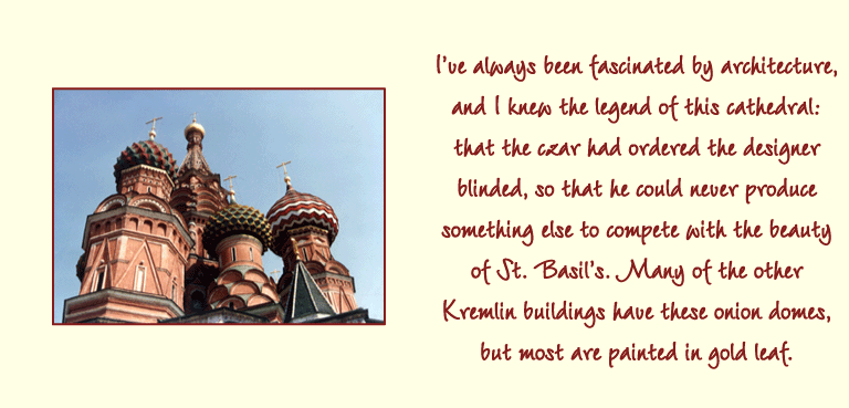 Ive always been fascinated by architecture, and I knew the legend of this cathedral: that the czar had ordered the designer blinded, so that he could never produce something else to compete with the beauty of St. Basils. Many of the other Kremlin buildings have these onion domes, but most are painted in gold leaf.